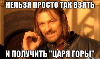 НЕЛЬЗЯ ПРОСТО ТАК ВЗЯТЬ И ПОЛУЧИТЬ "ЦАРЯ ГОРЫ"