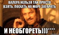 Валера нельзя так просто Взять, поехать на море загарать И необгореть)))****