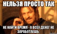 НЕЛЬЗЯ ПРОСТО ТАК НЕ НАЙТИ ВРЕМЯ - А ВСЕХ ДЕНЕГ НЕ ЗАРАБОТАЕШЬ.