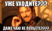 Уже уходите??? Даже чаю не попьете????