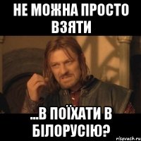 не можна просто взяти ...в поїхати в Білорусію?