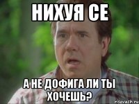 Нихуя се а не дофига ли ты хочешь?