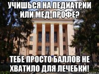 Учишься на педиатрии или мед-профе? Тебе просто баллов не хватило для лечебки!