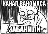 КАНАЛ ВАНОМАСА ЗАБАНИЛИ