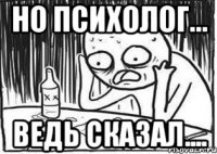 но психолог... ведь сказал....