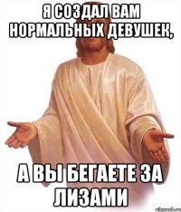 Я создал вам нормальных девушек, а вы бегаете за Лизами