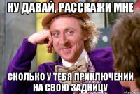 Ну давай, расскажи мне сколько у тебя приключений на свою задницу