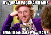 НУ ДАВАЙ РАССКАЖИ МНЕ КАКИЕ ИМБЫ:Blood,slark,weawer,zeus