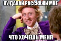 ну давай расскажи мне что хочешь меня