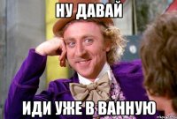 Ну давай иди уже в ванную