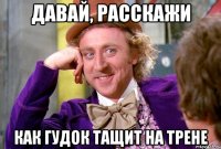 Давай, расскажи как гудок тащит на трене