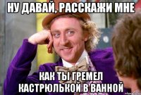 ну давай, расскажи мне как ты гремел кастрюлькой в ванной