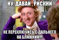 НУ, ДАВАЙ , РИСКНИ НЕ ПЕРЕКЛЮЧИСЬ С ДАЛЬНЕГО НА БЛИЖНИЙ!!!