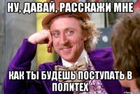 ну, давай, расскажи мне как ты будешь поступать в политех