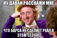 ну давай расскажи мне что Барса не сделает Реал в этом сезоне