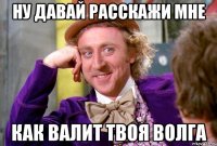 ну давай расскажи мне как валит твоя волга
