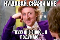 ну давай, скажи мне "нууу яне знаю... я подумаю"