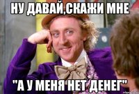 ну давай,скажи мне "а у меня нет денег"