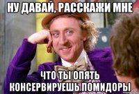 ну давай, расскажи мне что ты опять консервируешь помидоры