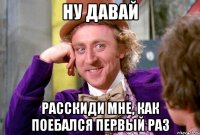 Ну давай Расскиди мне, как поебался первый раз
