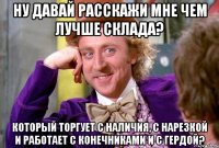 Ну давай расскажи мне чем лучше склада? Который торгует с наличия, с нарезкой и работает с конечниками и с Гердой?