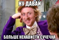 ну давай больше ненависти сучечка
