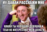 ну давай расскажи мне какая ты хорошая девушка и тебя не интересуют мои деньги