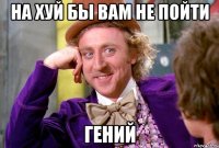 на хуй бы вам не пойти гений