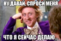 НУ ДАВАЙ, СПРОСИ МЕНЯ ЧТО Я СЕЙЧАС ДЕЛАЮ...