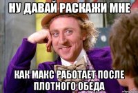 НУ давай раскажи мне как Макс работает после плотного обеда