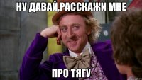 ну давай,расскажи мне про тягу