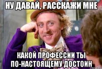 ну давай, расскажи мне какой профессии ты по-настоящему достоин