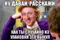 Ну давай, расскажи, как ты случайно из упаковки это вынул