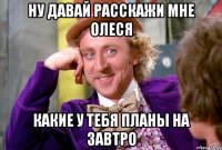 ну давай расскажи мне Олеся какие у тебя планы на завтро
