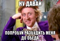 ну давай попробуй разбудить меня до обеда