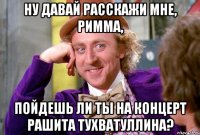 Ну давай расскажи мне, Римма, пойдешь ли ты на концерт Рашита Тухватуллина?