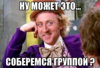 Ну может это... Соберемся группой ?