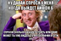 Ну давай спроси у меня когда выйдет айфон 6 Спроси сколько он будет стоять или даже может ты уже видел его фотографии в сети ??