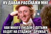 ну давай расскажи мне как много людей с детьми ходят на стадион "Дружба"!