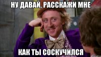 Ну давай, расскажи мне Как ты соскучился
