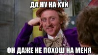 да ну на хуй он даже не похош на меня