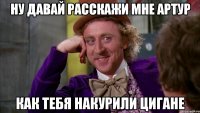 ну давай расскажи мне артур как тебя накурили цигане