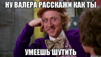 ну Валера расскажи как ты умеешь шутить
