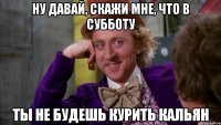 ну давай, скажи мне, что в субботу ты не будешь курить кальян