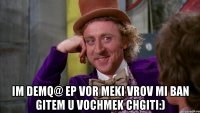  Im demq@ ep vor meki Vrov mi ban gitem u vochmek chgiti:)