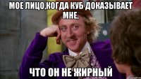 Мое лицо,когда Куб доказывает мне, что он не жирный