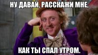 Ну давай, расскажи мне, как ты спал утром.