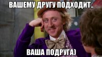 Вашему другу подходит.. ваша подруга)