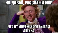 Ну, давай, расскажи мне, что от мороженого бывает ангина