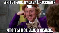 White Shark, ну давай, расскажи мне что ты всё ещё в обиде.
